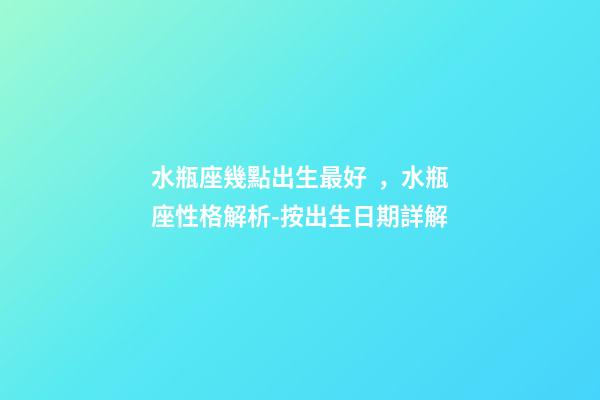 水瓶座幾點出生最好，水瓶座性格解析-按出生日期詳解